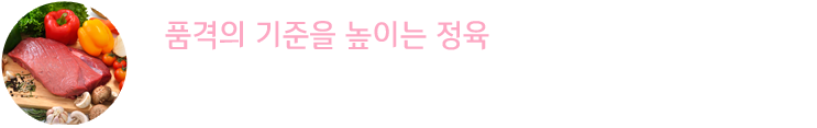 품격의 기준을 높이는 정육 : 전통 사육방식의 화식한우와 무항생제돈육 등 육즙 가득한 식감과 감칠맛 도는 선홍빛 빛깔이 만들어 낸 고급 정육을 유통단계 없이 직접 공급받아 신선도가 높습니다.